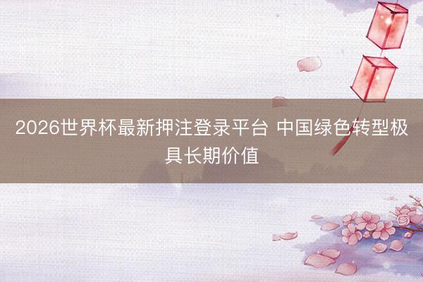 2026世界杯最新押注登录平台 中国绿色转型极具长期价值