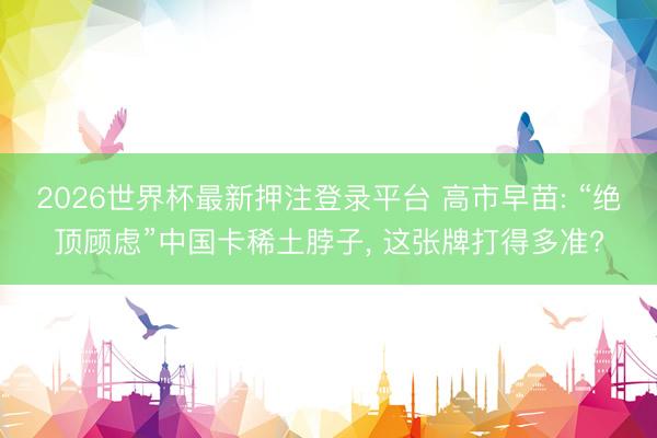 2026世界杯最新押注登录平台 高市早苗: “绝顶顾虑”中国卡稀土脖子, 这张牌打得多准?