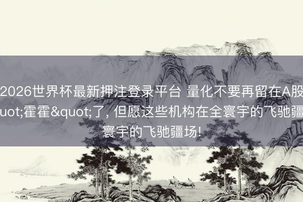 2026世界杯最新押注登录平台 量化不要再留在A股"霍霍"了, 但愿这些机构在全寰宇的飞驰疆场!