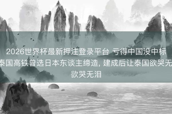 2026世界杯最新押注登录平台 亏得中国没中标! 泰国高铁曾选日本东谈主缔造， 建成后让泰国欲哭无泪
